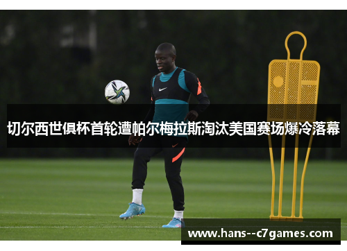 切尔西世俱杯首轮遭帕尔梅拉斯淘汰美国赛场爆冷落幕